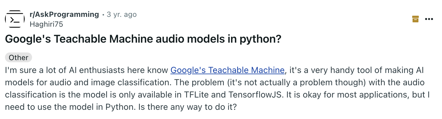 «Я уверен, многие энтузиасты ИИ здесь знакомы с Google Teachable Machine — очень удобным инструментом для создания моделей классификации аудио и изображений. Проблема, хотя на самом деле она некритична, с классификацией аудио в том, что модель доступна только в форматах TFLite и TensorflowJS. Для большинства задач это подходит, но мне нужно использовать модель в Python. Есть ли способ это сделать?» «Я уверен, многие энтузиасты ИИ здесь знакомы с Google Teachable Machine — очень удобным инструментом для создания моделей классификации аудио и изображений. Проблема, хотя на самом деле она некритична, с классификацией аудио в том, что модель доступна только в форматах TFLite и TensorflowJS. Для большинства задач это подходит, но мне нужно использовать модель в Python. Есть ли способ это сделать?»